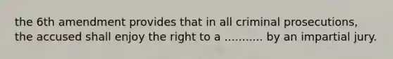 the 6th amendment provides that in all criminal prosecutions, the accused shall enjoy the right to a ........... by an impartial jury.