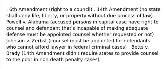 . 6th Amendment (right to a council) . 14th Amendment (no state shall deny life, liberty, or property without due process of law) . Powell v. Alabama (accused persons in capital case have right to counsel and defendant that's incapable of making adequate defense must be appointed counsel whether requested or not) . Johnson v. Zerbst (counsel must be appointed for defendants who cannot afford lawyer in federal criminal cases) . Betts v. Brady (14th Amendment didn't require states to provide counsel to the poor in non-death penalty cases)