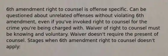 6th amendment right to counsel is offense specific. Can be questioned about unrelated offenses without violating 6th amendment, even if you've invoked right to counsel for the crime you're being charged with. Waiver of right to counsel must be knowing and voluntary. Waiver doesn't require the present of counsel. Stages when 6th amendment right to counsel doesn't apply: