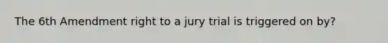 The 6th Amendment right to a jury trial is triggered on by?