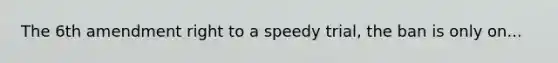 The 6th amendment right to a speedy trial, the ban is only on...
