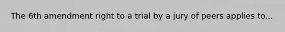 The 6th amendment right to a trial by a jury of peers applies to...