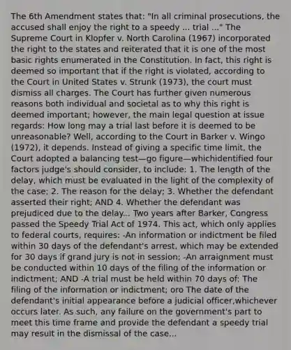 The 6th Amendment states that: "In all criminal prosecutions, the accused shall enjoy the right to a speedy ... trial ..." The Supreme Court in Klopfer v. North Carolina (1967) incorporated the right to the states and reiterated that it is one of the most basic rights enumerated in the Constitution. In fact, this right is deemed so important that if the right is violated, according to the Court in United States v. Strunk (1973), the court must dismiss all charges. The Court has further given numerous reasons both individual and societal as to why this right is deemed important; however, the main legal question at issue regards: How long may a trial last before it is deemed to be unreasonable? Well, according to the Court in Barker v. Wingo (1972), it depends. Instead of giving a specific time limit, the Court adopted a balancing test—go figure—whichidentified four factors judge's should consider, to include: 1. The length of the delay, which must be evaluated in the light of the complexity of the case; 2. The reason for the delay; 3. Whether the defendant asserted their right; AND 4. Whether the defendant was prejudiced due to the delay... Two years after Barker, Congress passed the Speedy Trial Act of 1974. This act, which only applies to federal courts, requires: -An information or indictment be filed within 30 days of the defendant's arrest, which may be extended for 30 days if grand jury is not in session; -An arraignment must be conducted within 10 days of the filing of the information or indictment; AND -A trial must be held within 70 days of: The filing of the information or indictment; oro The date of the defendant's initial appearance before a judicial officer,whichever occurs later. As such, any failure on the government's part to meet this time frame and provide the defendant a speedy trial may result in the dismissal of the case...