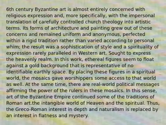 6th century Byzantine art is almost entirely concerned with religious expression and, more specifically, with the impersonal translation of carefully controlled church theology into artistic terms. Its forms of architecture and painting grew out of these concerns and remained uniform and anonymous, perfected within a rigid tradition rather than varied according to personal whim; the result was a sophistication of style and a spirituality of expression rarely paralleled in Western art. Sought to express the heavenly realm. In this work, ethereal figures seem to float against a gold background that is representative of no identifiable earthly space. By placing these figures in a spiritual world, the mosaics gave worshippers some access to that world as well. At the same time, there are real-world political messages affirming the power of the rulers in these mosaics. In this sense, art of the Byzantine Empire continued some of the traditions of Roman art.the intangible world of Heaven and the spiritual. Thus, the Greco-Roman interest in depth and naturalism is replaced by an interest in flatness and mystery.