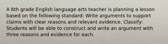 A 6th grade English language arts teacher is planning a lesson based on the following standard: Write arguments to support claims with clear reasons and relevant evidence. Classify: Students will be able to construct and write an argument with three reasons and evidence for each.