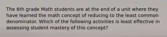 The 6th grade Math students are at the end of a unit where they have learned the math concept of reducing to the least common denominator. Which of the following activities is least effective in assessing student mastery of this concept?