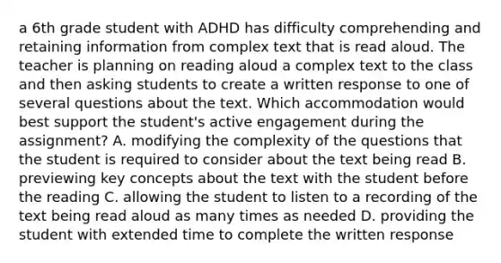 a 6th grade student with ADHD has difficulty comprehending and retaining information from complex text that is read aloud. The teacher is planning on reading aloud a complex text to the class and then asking students to create a written response to one of several questions about the text. Which accommodation would best support the student's active engagement during the assignment? A. modifying the complexity of the questions that the student is required to consider about the text being read B. previewing key concepts about the text with the student before the reading C. allowing the student to listen to a recording of the text being read aloud as many times as needed D. providing the student with extended time to complete the written response