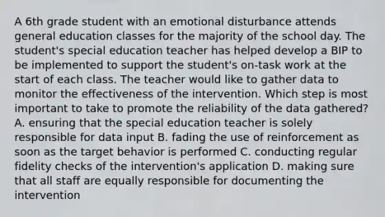 A 6th grade student with an emotional disturbance attends general education classes for the majority of the school day. The student's special education teacher has helped develop a BIP to be implemented to support the student's on-task work at the start of each class. The teacher would like to gather data to monitor the effectiveness of the intervention. Which step is most important to take to promote the reliability of the data gathered? A. ensuring that the special education teacher is solely responsible for data input B. fading the use of reinforcement as soon as the target behavior is performed C. conducting regular fidelity checks of the intervention's application D. making sure that all staff are equally responsible for documenting the intervention