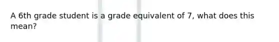 A 6th grade student is a grade equivalent of 7, what does this mean?