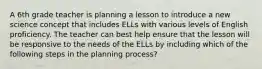 A 6th grade teacher is planning a lesson to introduce a new science concept that includes ELLs with various levels of English proficiency. The teacher can best help ensure that the lesson will be responsive to the needs of the ELLs by including which of the following steps in the planning process?