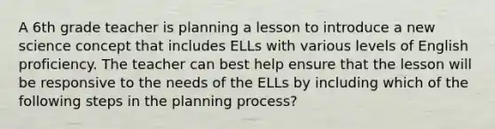 A 6th grade teacher is planning a lesson to introduce a new science concept that includes ELLs with various levels of English proficiency. The teacher can best help ensure that the lesson will be responsive to the needs of the ELLs by including which of the following steps in the planning process?