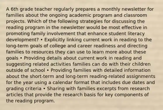 A 6th grade teacher regularly prepares a monthly newsletter for families about the ongoing academic program and classroom projects. Which of the following strategies for discussing the reading program in the newsletter would be most effective in promoting family involvement that enhance student literacy development? • Explicitly linking current work in reading to the long-term goals of college and career readiness and directing families to resources they can use to learn more about these goals • Providing details about current work in reading and suggesting related activities families can do with their children outside of school • Providing families with detailed information about the short-term and long-term reading-related assignments for the year using a calendar format that includes due dates and grading criteria • Sharing with families excerpts from research articles that provide the research basis for key components of the reading program.