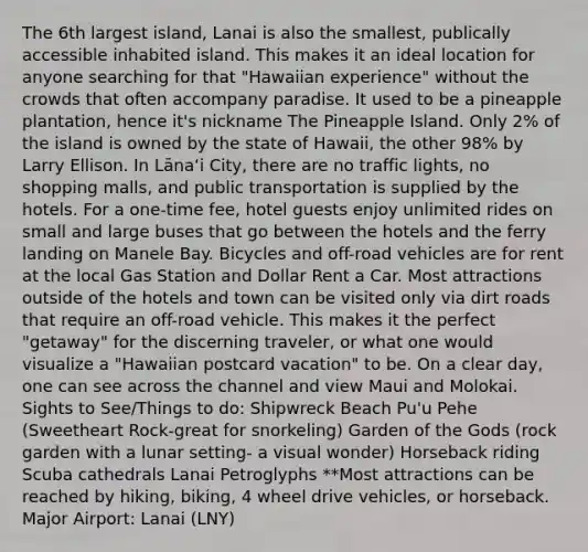 The 6th largest island, Lanai is also the smallest, publically accessible inhabited island. This makes it an ideal location for anyone searching for that "Hawaiian experience" without the crowds that often accompany paradise. It used to be a pineapple plantation, hence it's nickname The Pineapple Island. Only 2% of the island is owned by the state of Hawaii, the other 98% by Larry Ellison. In Lānaʻi City, there are no traffic lights, no shopping malls, and public transportation is supplied by the hotels. For a one-time fee, hotel guests enjoy unlimited rides on small and large buses that go between the hotels and the ferry landing on Manele Bay. Bicycles and off-road vehicles are for rent at the local Gas Station and Dollar Rent a Car. Most attractions outside of the hotels and town can be visited only via dirt roads that require an off-road vehicle. This makes it the perfect "getaway" for the discerning traveler, or what one would visualize a "Hawaiian postcard vacation" to be. On a clear day, one can see across the channel and view Maui and Molokai. Sights to See/Things to do: Shipwreck Beach Pu'u Pehe (Sweetheart Rock-great for snorkeling) Garden of the Gods (rock garden with a lunar setting- a visual wonder) Horseback riding Scuba cathedrals Lanai Petroglyphs **Most attractions can be reached by hiking, biking, 4 wheel drive vehicles, or horseback. Major Airport: Lanai (LNY)