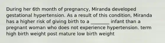 During her 6th month of pregnancy, Miranda developed gestational hypertension. As a result of this condition, Miranda has a higher risk of giving birth to a ________ infant than a pregnant woman who does not experience hypertension. term high birth weight post mature low birth weight