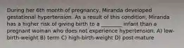 During her 6th month of pregnancy, Miranda developed gestational hypertension. As a result of this condition, Miranda has a higher risk of giving birth to a ________ infant than a pregnant woman who does not experience hypertension. A) low-birth-weight B) term C) high-birth-weight D) post-mature