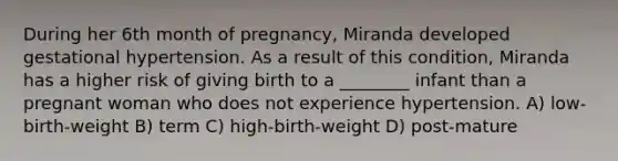 During her 6th month of pregnancy, Miranda developed gestational hypertension. As a result of this condition, Miranda has a higher risk of giving birth to a ________ infant than a pregnant woman who does not experience hypertension. A) low-birth-weight B) term C) high-birth-weight D) post-mature