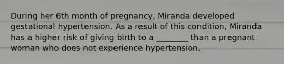 During her 6th month of pregnancy, Miranda developed gestational hypertension. As a result of this condition, Miranda has a higher risk of giving birth to a ________ than a pregnant woman who does not experience hypertension.