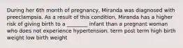 During her 6th month of pregnancy, Miranda was diagnosed with preeclampsia. As a result of this condition, Miranda has a higher risk of giving birth to a ________ infant than a pregnant woman who does not experience hypertension. term post term high birth weight low birth weight