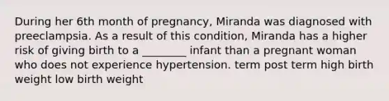 During her 6th month of pregnancy, Miranda was diagnosed with preeclampsia. As a result of this condition, Miranda has a higher risk of giving birth to a ________ infant than a pregnant woman who does not experience hypertension. term post term high birth weight low birth weight