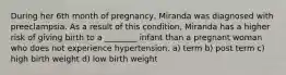 During her 6th month of pregnancy, Miranda was diagnosed with preeclampsia. As a result of this condition, Miranda has a higher risk of giving birth to a ________ infant than a pregnant woman who does not experience hypertension. a) term b) post term c) high birth weight d) low birth weight