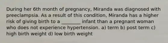 During her 6th month of pregnancy, Miranda was diagnosed with preeclampsia. As a result of this condition, Miranda has a higher risk of giving birth to a ________ infant than a pregnant woman who does not experience hypertension. a) term b) post term c) high birth weight d) low birth weight