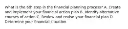 What is the 6th step in the financial planning process? A. Create and implement your financial action plan B. Identify alternative courses of action C. Review and revise your financial plan D. Determine your financial situation