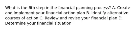 What is the 6th step in the financial planning process? A. Create and implement your financial action plan B. Identify alternative courses of action C. Review and revise your financial plan D. Determine your financial situation