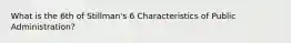 What is the 6th of Stillman's 6 Characteristics of Public Administration?