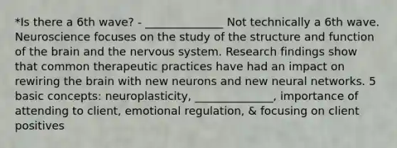 *Is there a 6th wave? - ______________ Not technically a 6th wave. Neuroscience focuses on the study of the structure and function of the brain and the nervous system. Research findings show that common therapeutic practices have had an impact on rewiring the brain with new neurons and new neural networks. 5 basic concepts: neuroplasticity, ______________, importance of attending to client, emotional regulation, & focusing on client positives