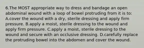 6.The MOST appropriate way to dress and bandage an open abdominal wound with a loop of bowel protruding from it is to: A.cover the wound with a dry, sterile dressing and apply firm pressure. B.apply a moist, sterile dressing to the wound and apply firm pressure. C.apply a moist, sterile dressing to the wound and secure with an occlusive dressing. D.carefully replace the protruding bowel into the abdomen and cover the wound.