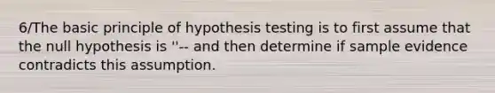 6/The basic principle of hypothesis testing is to first assume that the null hypothesis is ''-- and then determine if sample evidence contradicts this assumption.