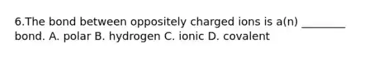 6.The bond between oppositely charged ions is a(n) ________ bond. A. polar B. hydrogen C. ionic D. covalent