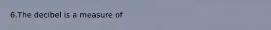 6.The decibel is a measure of