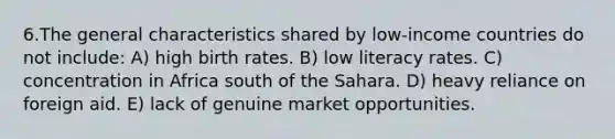 6.The general characteristics shared by low-income countries do not include: A) high birth rates. B) low literacy rates. C) concentration in Africa south of the Sahara. D) heavy reliance on foreign aid. E) lack of genuine market opportunities.