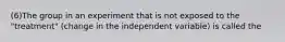 (6)The group in an experiment that is not exposed to the "treatment" (change in the independent variable) is called the