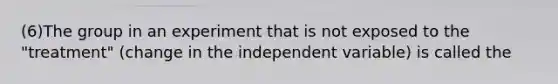 (6)The group in an experiment that is not exposed to the "treatment" (change in the independent variable) is called the