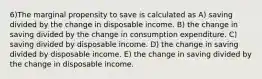 6)The marginal propensity to save is calculated as A) saving divided by the change in disposable income. B) the change in saving divided by the change in consumption expenditure. C) saving divided by disposable income. D) the change in saving divided by disposable income. E) the change in saving divided by the change in disposable income.