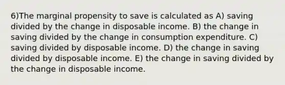 6)The marginal propensity to save is calculated as A) saving divided by the change in disposable income. B) the change in saving divided by the change in consumption expenditure. C) saving divided by disposable income. D) the change in saving divided by disposable income. E) the change in saving divided by the change in disposable income.