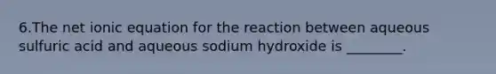 6.The net ionic equation for the reaction between aqueous sulfuric acid and aqueous sodium hydroxide is ________.