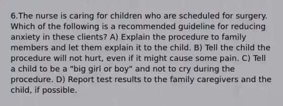 6.The nurse is caring for children who are scheduled for surgery. Which of the following is a recommended guideline for reducing anxiety in these clients? A) Explain the procedure to family members and let them explain it to the child. B) Tell the child the procedure will not hurt, even if it might cause some pain. C) Tell a child to be a "big girl or boy" and not to cry during the procedure. D) Report test results to the family caregivers and the child, if possible.