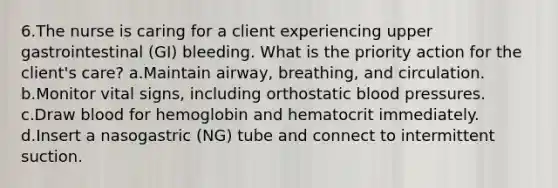 6.The nurse is caring for a client experiencing upper gastrointestinal (GI) bleeding. What is the priority action for the client's care? a.Maintain airway, breathing, and circulation. b.Monitor vital signs, including orthostatic blood pressures. c.Draw blood for hemoglobin and hematocrit immediately. d.Insert a nasogastric (NG) tube and connect to intermittent suction.