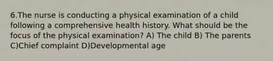 6.The nurse is conducting a physical examination of a child following a comprehensive health history. What should be the focus of the physical examination? A) The child B) The parents C)Chief complaint D)Developmental age