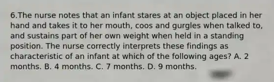 6.The nurse notes that an infant stares at an object placed in her hand and takes it to her mouth, coos and gurgles when talked to, and sustains part of her own weight when held in a standing position. The nurse correctly interprets these findings as characteristic of an infant at which of the following ages? A. 2 months. B. 4 months. C. 7 months. D. 9 months.