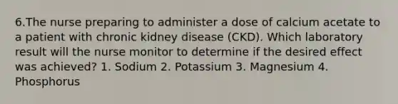 6.The nurse preparing to administer a dose of calcium acetate to a patient with chronic kidney disease (CKD). Which laboratory result will the nurse monitor to determine if the desired effect was achieved? 1. Sodium 2. Potassium 3. Magnesium 4. Phosphorus