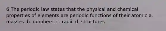 6.The periodic law states that the physical and chemical properties of elements are periodic functions of their atomic a. masses. b. numbers. c. radii. d. structures.