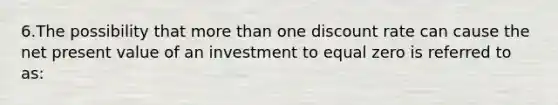 6.The possibility that more than one discount rate can cause the net present value of an investment to equal zero is referred to as: