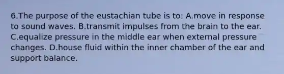 6.The purpose of the eustachian tube is to: A.move in response to sound waves. B.transmit impulses from <a href='https://www.questionai.com/knowledge/kLMtJeqKp6-the-brain' class='anchor-knowledge'>the brain</a> to the ear. C.equalize pressure in the middle ear when external pressure changes. D.house fluid within the inner chamber of the ear and support balance.