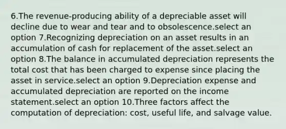 6.The revenue-producing ability of a depreciable asset will decline due to wear and tear and to obsolescence.select an option 7.Recognizing depreciation on an asset results in an accumulation of cash for replacement of the asset.select an option 8.The balance in accumulated depreciation represents the total cost that has been charged to expense since placing the asset in service.select an option 9.Depreciation expense and accumulated depreciation are reported on the income statement.select an option 10.Three factors affect the computation of depreciation: cost, useful life, and salvage value.