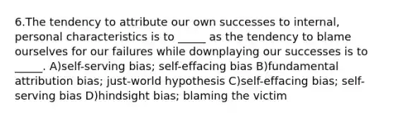 6.The tendency to attribute our own successes to internal, personal characteristics is to _____ as the tendency to blame ourselves for our failures while downplaying our successes is to _____. A)self-serving bias; self-effacing bias B)fundamental attribution bias; just-world hypothesis C)self-effacing bias; self-serving bias D)hindsight bias; blaming the victim