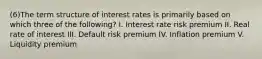 (6)The term structure of interest rates is primarily based on which three of the following? I. Interest rate risk premium II. Real rate of interest III. Default risk premium IV. Inflation premium V. Liquidity premium